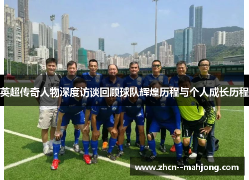 英超传奇人物深度访谈回顾球队辉煌历程与个人成长历程