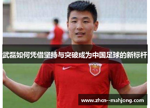 武磊如何凭借坚持与突破成为中国足球的新标杆