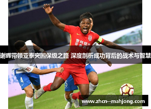谢晖带领亚泰突围保级之路 深度剖析成功背后的战术与智慧 谢晖带领亚泰突围保级之路 深度剖析成功背后的战术与智慧