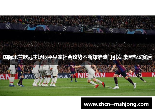 国际米兰欧冠主场闷平皇家社会攻势不断却难破门引发球迷热议赛后 国际米兰欧冠主场闷平皇家社会攻势不断却难破门引发球迷热议赛后